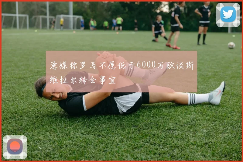 意媒称罗马不愿低于6000万欧谈斯维拉尔转会事宜