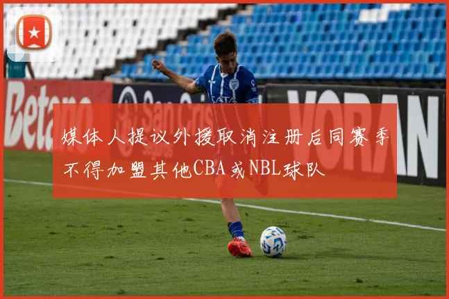 媒体人提议外援取消注册后同赛季不得加盟其他CBA或NBL球队
