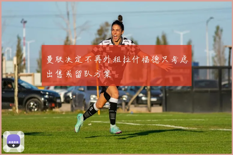 曼联决定不再外租拉什福德只考虑出售或留队方案