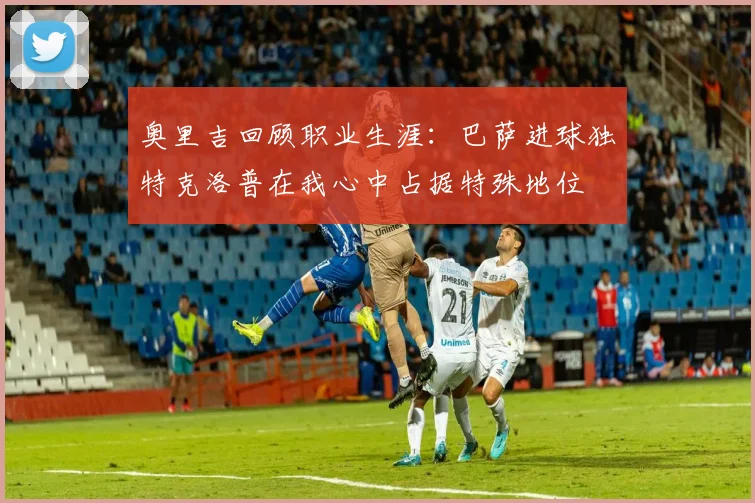 奥里吉回顾职业生涯：巴萨进球独特克洛普在我心中占据特殊地位