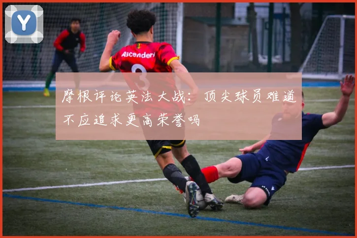 摩根评论英法大战:顶尖球员难道不应追求更高荣誉吗