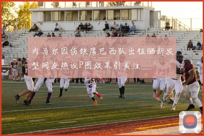 内马尔因伤缺席巴西队出征晒新发型网友热议P图效果引关注