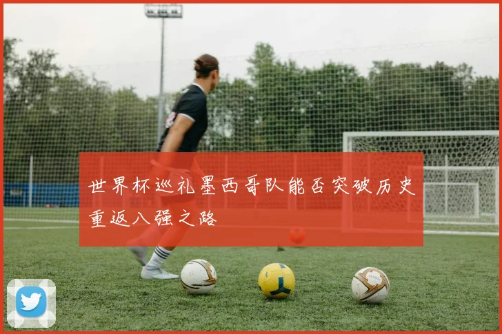 世界杯巡礼墨西哥队能否突破历史重返八强之路