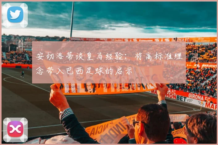 安切洛蒂谈皇马经验：将高标准理念带入巴西足球的启示