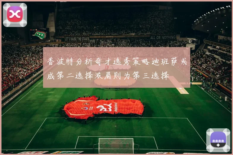 香波特分析奇才选秀策略迪班萨或成第二选择浓眉则为第三选择