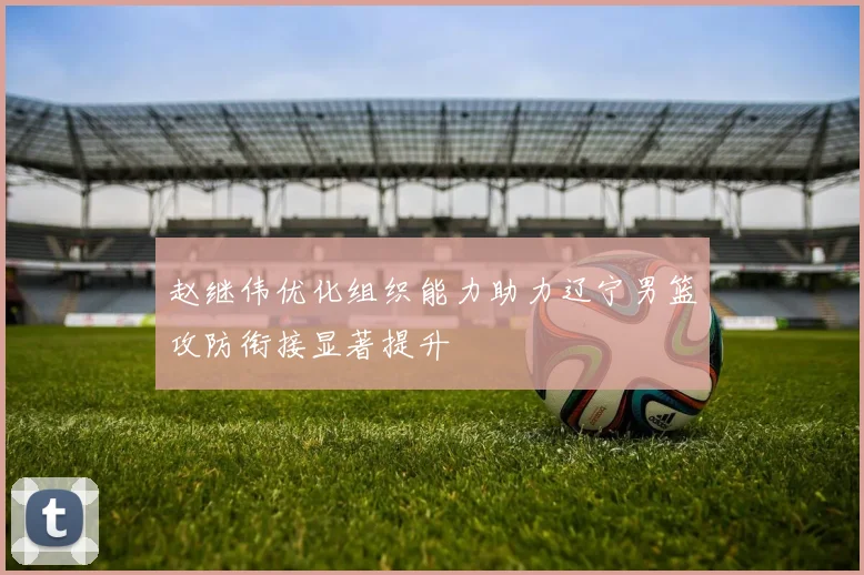 赵继伟优化组织能力助力辽宁男篮攻防衔接显著提升