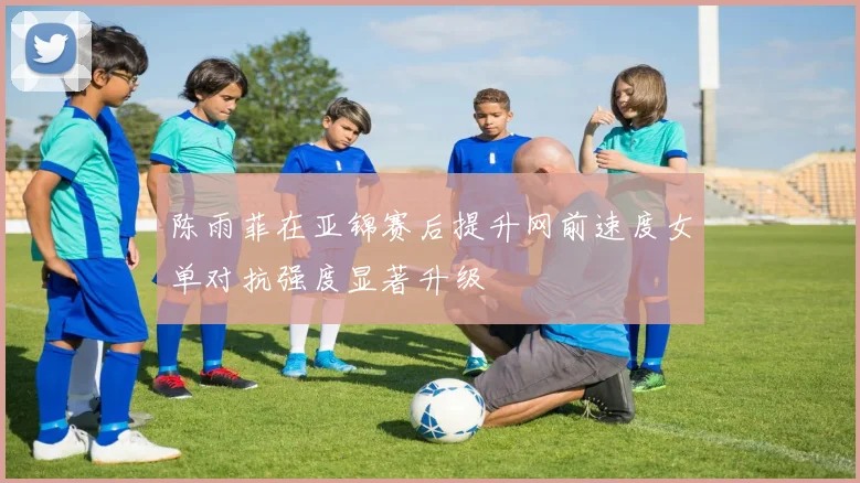 陈雨菲在亚锦赛后提升网前速度女单对抗强度显著升级