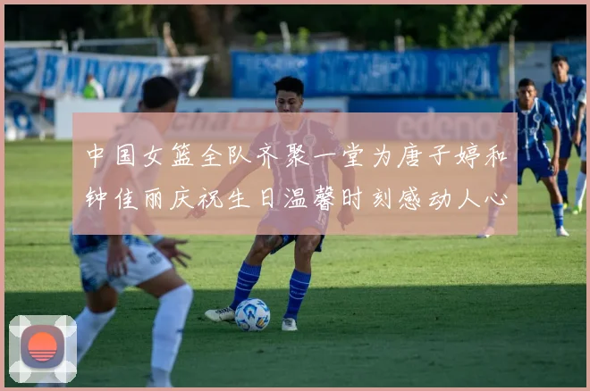 中国女篮全队齐聚一堂为唐子婷和钟佳丽庆祝生日温馨时刻感动人心