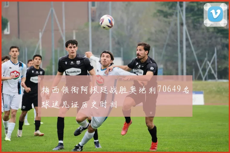 梅西领衔阿根廷战胜奥地利70649名球迷见证历史时刻