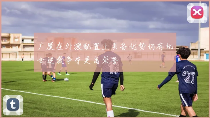 广厦在外援配置上具备优势仍有机会逆袭争夺更高荣誉