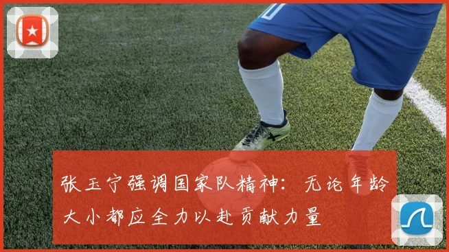 张玉宁强调国家队精神：无论年龄大小都应全力以赴贡献力量